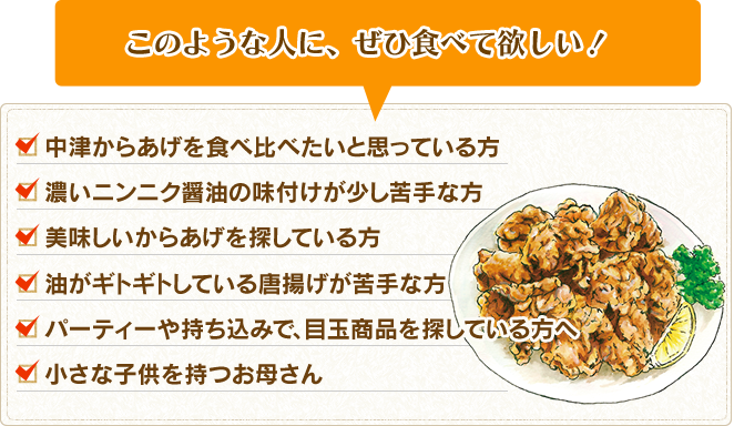 このような人に、ぜひ食べて欲しい！中津からあげを食べ比べたいと思っている方。濃いニンニク醤油の味付けが少し苦手な方。美味しいからあげを探している方。油がギトギトしているからあげが苦手な方。パーティーや持ち込みで、目玉商品を探している方へ。小さな子供を持つお母さん。