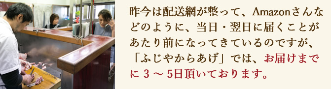 昨今は配送網が整って、Amazonさんなどのように、当日・翌日に届くことがあたり前になってきているのですが、「ふじやからあげ」では、お届けまでに 3 〜 5日頂いております。